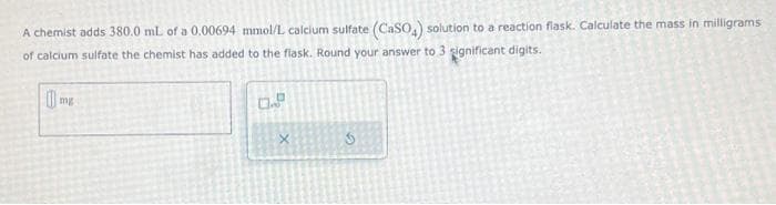 A chemist adds 380.0 mL of a 0.00694 mmol/L calcium sulfate (CaSO4) solution to a reaction flask. Calculate the mass in milligrams
of calcium sulfate the chemist has added to the flask. Round your answer to 3 significant digits.
1mg
0.9
X
G