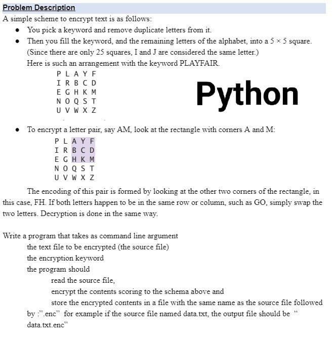 Problem Description
A simple scheme to encrypt text is as follows:
You pick a keyword and remove duplicate letters from it.
• Then you fill the keyword, and the remaining letters of the alphabet, into a 5 x 5 square.
(Since there are only 25 squares, I and J are considered the same letter.)
Here is such an arrangement with the keyword PLAYFAIR.
PLAYF
IRBC D
Python
EGHKM
NOQST
U V W X Z
• To encrypt a letter pair, say AM, look at the rectangle with corners A and M:
PLAYF
IRBCD
EGHKM
NOQST
UV W X Z
The encoding of this pair is formed by looking at the other two corners of the rectangle, in
this case, FH. If both letters happen to be in the same row or column, such as GO, simply swap the
two letters. Decryption is done in the same way.
Write a program that takes as command line argument
the text file to be encrypted (the source file)
the encryption keyword
the program should
read the source file,
encrypt the contents scoring to the schema above and
store the encrypted contents in a file with the same name as the source file followed
by :".enc" for example if the source file named data txt, the output file should be "
data.txt.enc"
