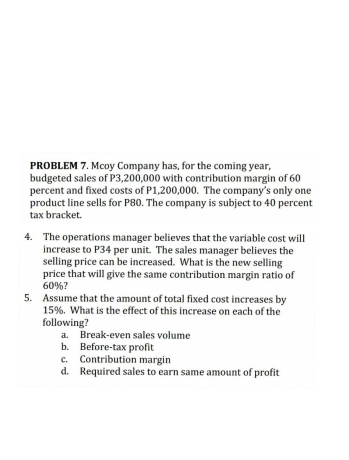 PROBLEM 7. Mcoy Company has, for the coming year,
budgeted sales of P3,200,000 with contribution margin of 60
percent and fixed costs of P1,200,000. The company's only one
product line sells for P80. The company is subject to 40 percent
tax bracket.
4. The operations manager believes that the variable cost will
increase to P34 per unit. The sales manager believes the
selling price can be increased. What is the new selling
price that will give the same contribution margin ratio of
60%?
5. Assume that the amount of total fixed cost increases by
15%. What is the effect of this increase on each of the
following?
a.
Break-even sales volume
b. Before-tax profit
c. Contribution margin
d. Required sales to earn same amount of profit
с.
