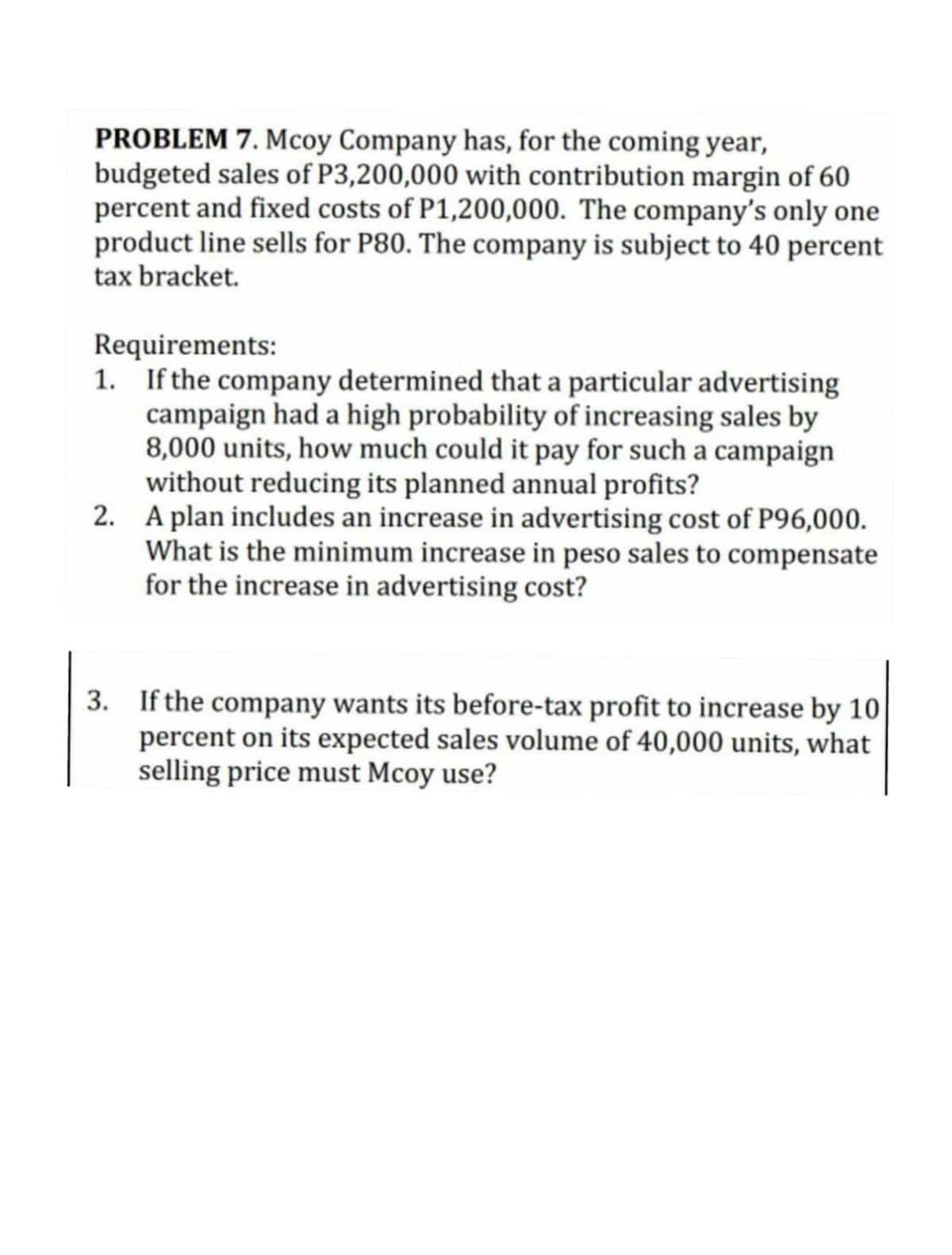 PROBLEM 7. Mcoy Company has, for the coming year,
budgeted sales of P3,200,000 with contribution margin of 60
percent and fixed costs of P1,200,000. The company's only one
product line sells for P80. The company is subject to 40
tax bracket.
percent
Requirements:
1. If the company determined that a particular advertising
campaign had a high probability of increasing sales by
8,000 units, how much could it pay for such a campaign
without reducing its planned annual profits?
2. A plan includes an increase in advertising cost of P96,000.
What is the minimum increase in peso sales to compensate
for the increase in advertising cost?
3. If the company wants its before-tax profit to increase by 10
percent on its expected sales volume of 40,000 units, what
selling price must Mcoy use?
