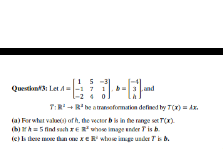 [1 5 -3]
Question#3: Let A =|-1 7 1, b =| 3 , and
-2 4
T:R³ - R' be a transoformation defined by T'(x) = Ax.
(a) For what value(s) of h, the vector b is in the range set T(x).
(b) If h = 5 find such x € R whose image under T is b.
(e) Is there more than one x E R' whose image under T is b.
