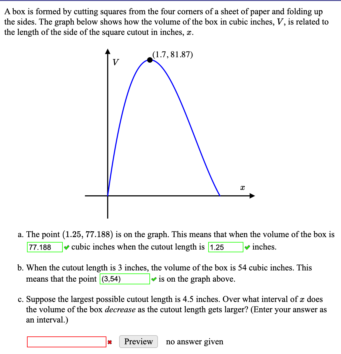 A box is formed by cutting squares from the four corners of a sheet of paper and folding up
the sides. The graph below shows how the volume of the box in cubic inches, V, is related to
the length of the side of the square cutout in inches, x.
(1.7, 81.87)
V
a. The point (1.25, 77.188) is on the graph. This means that when the volume of the box is
77.188
v cubic inches when the cutout length is 1.25
v inches.
b. When the cutout length is 3 inches, the volume of the box is 54 cubic inches. This
means that the point (3,54)
v is on the graph above.
c. Suppose the largest possible cutout length is 4.5 inches. Over what interval of x does
the volume of the box decrease as the cutout length gets larger? (Enter your answer as
an interval.)
Preview
no answer given
