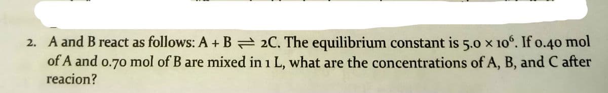 2. A and B react as follows: A + B = 2C. The equilibrium constant is 5.0 x 106. If o.40 mol
of A and o.70 mol of B are mixed in 1 L, what are the concentrations of A, B, and C after
reacion?
