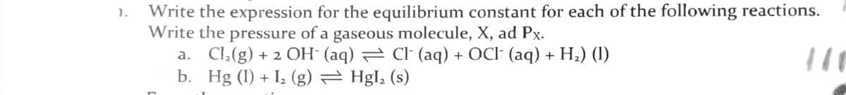 Write the expression for the equilibrium constant for each of the following reactions.
Write the pressure of a gaseous molecule, X, ad Px.
a. Cl,(g) + 2 OH (aq) = Cl (aq) + OCI- (aq) + H2) (1)
b. Hg (1) + Iz (g) = Hgl, (s)
1.
