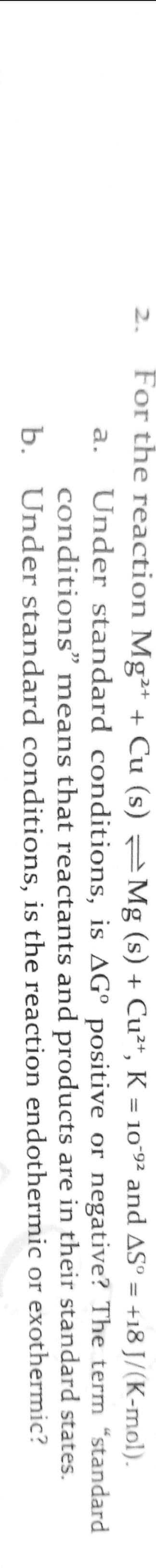 For the reaction Mg²+ + Cu (s) Mg (s) + Cu²“, K = 10ʻ9² and ASº = +18 J/(K-mol).
2.
%3D
Under standard conditions, is AG° positive or negative? The term "standard
conditions" means that reactants and products are in their standard states.
b. Under standard conditions, is the reaction endothermic or exothermic?
a.
