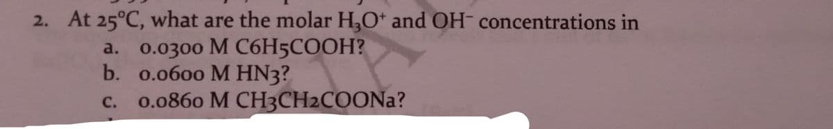 2. At 25°C, what are the molar H,O* and OH- concentrations in
a. 0.0300 М С6H5COОH?
b. 0.0600 M HN3?
c. 0.0860 M CH3CH2COONA?
с.
