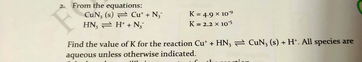 2.
From the equations:
F
CuN, (s) = Cu* + N;
HN, – H* + N,-
K = 4.9 × 109
K = 2.2 X 1o
Find the value of K for the reaction Cu* + HN, = CuN, (s) + H*. All species are
aqueous unless otherwise indicated.
11
