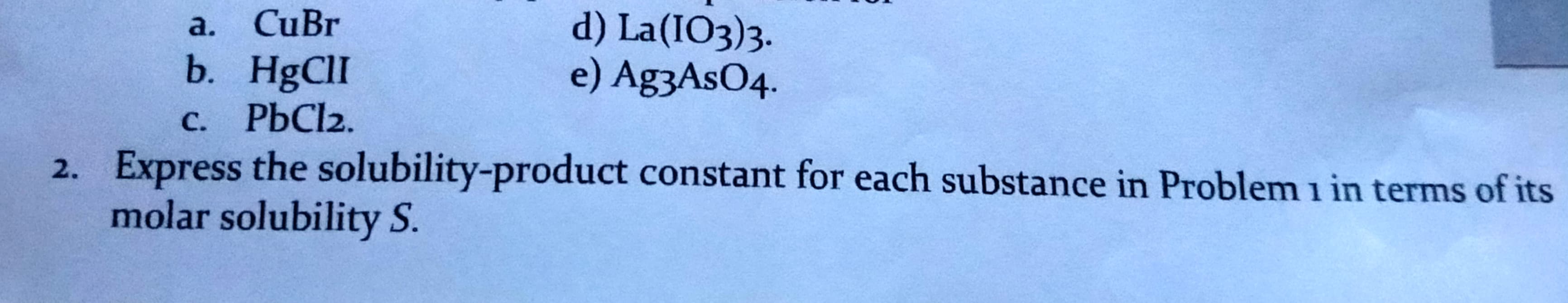 CuBr
d) La(IO3)3.
e) Ag3AsO4.
a.
b. HgClI
C. PBC12.
2. Express the solubility-product constant for each substance in Problem i in terms of its
molar solubility S.
