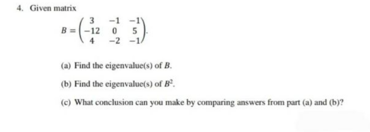 4. Given matrix
3 -1 -1
B = -12 0 5
-2 -1/
(a) Find the eigenvalue(s) of B.
(b) Find the eigenvalue(s) of B².
(c) What conclusion can you make by comparing answers from part (a) and (b)?