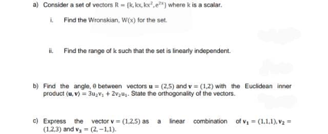 a) Consider a set of vectors R = {k, kx, kx, e**) where k is a scalar.
i. Find the Wronskian, W(x) for the set.
i. Find the range of k such that the set is linearly independent.
b) Find the angle, e between vectors u = (2,5) and v = (1,2) with the Euclidean inner
product (u, v) = 3u₂v₁ +2v₂u₁. State the orthogonality of the vectors.
c) Express the vector v = (1,2,5) as a
(1,2,3) and v3 = (2,-1,1).
linear combination of v₁ = (1.1.1). V₂ =