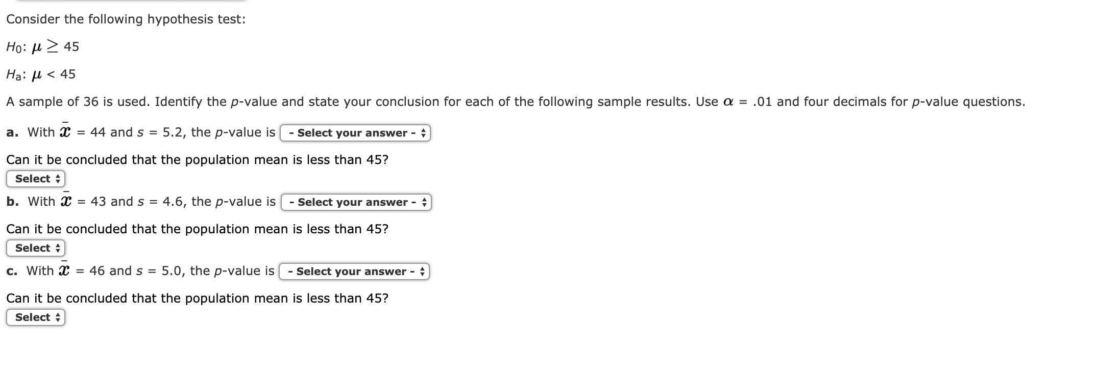 Consider the following hypothesis test:
Ho: μ> 45
Ha: μ < 45
A sample of 36 is used. Identify the p-value and state your conclusion for each of the following sample results. Use α-.01 and four decimals for p-value questions
a. with X = 44 and s = 5.2, the p-value is-select your answer-
Can it be concluded that the population mean is less than 45?
Select
b. with X = 43 and S-4.6, the p-value is | -select your answer
Can it be concluded that the population mean is less than 45?
Select
c. with X = 46 and s-5.0, the p-value is l -select your answer
Can it be concluded that the population mean is less than 45?
Select
