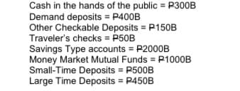 Cash in the hands of the public = P300B
Demand deposits = P400B
Other Checkable Deposits = P150B
Traveler's checks = P50B
Savings Type accounts = P2000B
Money Market Mutual Funds = P1000B
Small-Time Deposits = P500B
Large Time Deposits = P450B
