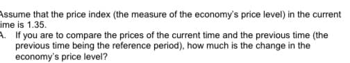 Assume that the price index (the measure of the economy's price level) in the current
ime is 1.35.
A. If you are to compare the prices of the current time and the previous time (the
previous time being the reference period), how much is the change in the
economy's price level?
