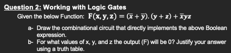 Question 2: Working with Logic Gates
Given the below Function: F(x, y, z) = (x + y). (y + z) + Fyz
a- Draw the combinational circuit that directiy implements the above Boolean
expression.
b- For what values of x, y, and z the output (F) will be 0? Justify your answer
using a truth table.
