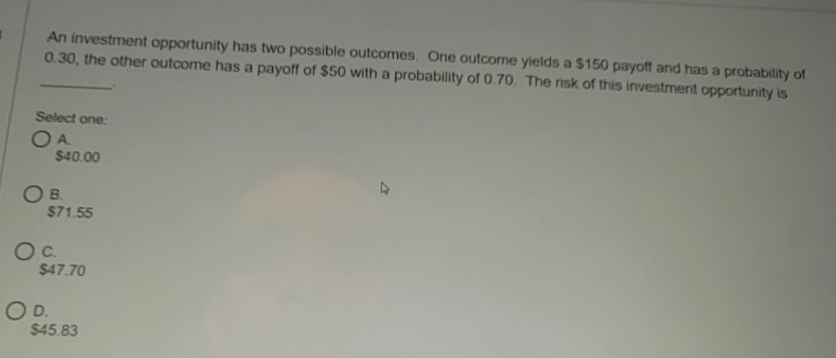 An investment opportunity has two possible outcomes. One outcome yields a $150 payoff and has a probability of
0.30, the other outcome has a payoff of $50 with a probability of 0.70. The risk of this investment opportunity is
Select one:
O A
$40.00
47
OB.
$71.55
Oc.
$47.70
OD.
$45.83
