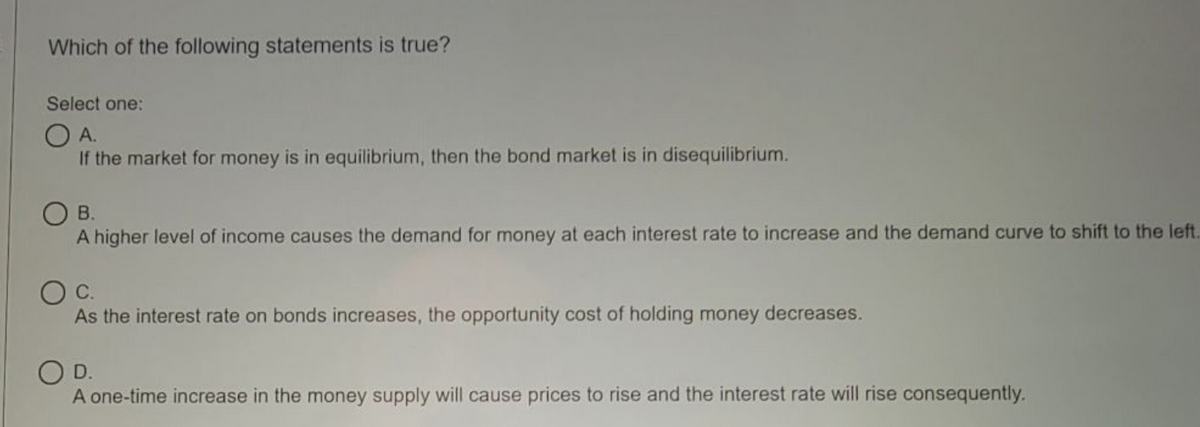 Which of the following statements is true?
Select one:
OA.
If the market for money is in equilibrium, then the bond market is in disequilibrium.
B.
A higher level of income causes the demand for money at each interest rate to increase and the demand curve to shift to the left..
As the interest rate on bonds increases, the opportunity cost of holding money decreases.
OD.
A one-time increase in the money supply will cause prices to rise and the interest rate will rise consequently.
