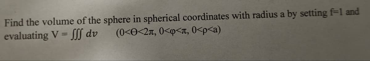 **Volume of a Sphere in Spherical Coordinates**

To find the volume of a sphere in spherical coordinates with radius \( a \), we utilize the following integral by setting \( f = 1 \):

\[ V = \iiint dv \]

The bounds for the integration are:
- \( 0 < \Theta < 2\pi \)
- \( 0 < \phi < \pi \)
- \( 0 < \rho < a \)

This configuration sets up the integral in spherical coordinates to calculate the volume of a sphere by integrating within these angular and radial boundaries.