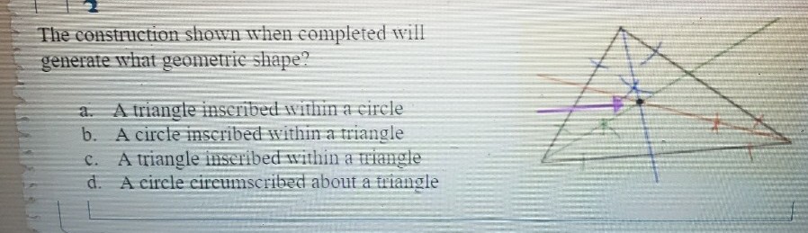 The construction shown when completed will
generate what geometrie shape?
a. A triangle inscribed within a circle
b. A circle imscribed withi a triangle
c. A triangle inseribed within a riangle
d. A circle cireumscribed about a triangle
