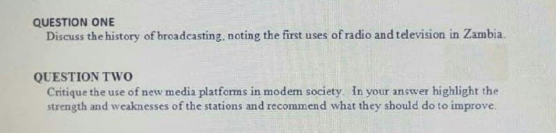 QUESTION ONE
Discuss the history of broadcasting, noting the first uses of radio and television in Zambia.
QUESTION TWO
Critique the use of new media platfoms in modem society In your answer highlight the
strength and weaknesses of the stations and recommend what they should do to improve.
