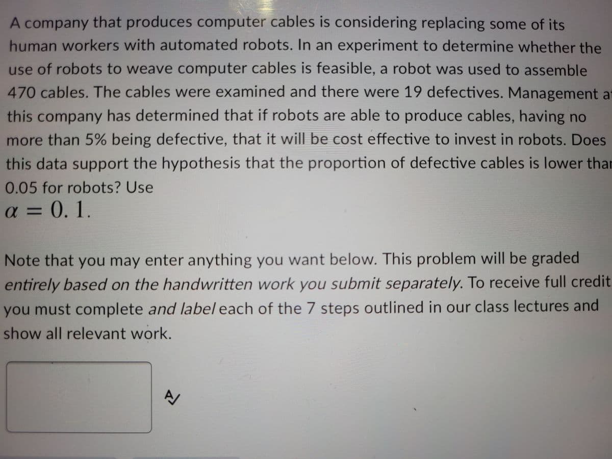 A company that produces computer cables is considering replacing some of its
human workers with automated robots. In an experiment to determine whether the
use of robots to weave computer cables is feasible, a robot was used to assemble
470cables. The cables were examined and there were 19 defectives. Management at
this company has determined that if robots are able to produce cables, having no
more than 5% being defective, that it will be cost effective to invest in robots. Does
this data support the hypothesis that the proportion of defective cables is lower thar
0.05 for robots? Use
a = 0. 1.
Note that you may enter anything you want below. This problem will be graded
entirely based on the handwritten work you submit separately. To receive full credit.
you must complete and label each of the 7 steps outlined in our class lectures and
show all relevant work.
