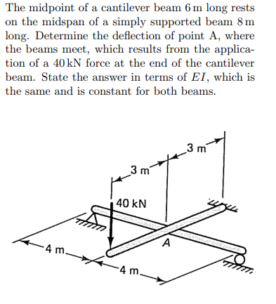 The midpoint of a cantilever beam 6 m long rests
on the midspan of a simply supported beam 8 m
long. Determine the deflection of point A, where
the beams meet, which results from the applica-
tion of a 40 kN force at the end of the cantilever
beam. State the answer in terms of EI, which is
the same and is constant for both beams.
-4 m.
3 m
40 kN
-4 m.
A
m