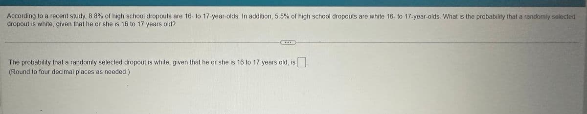 According to a recent study, 8.8% of high school dropouts are 16- to 17-year-olds. In addition, 5.5% of high school dropouts are white 16- to 17-year-olds. What is the probability that a randomly selected
dropout is white, given that he or she is 16 to 17 years old?
DOI
The probability that a randomly selected dropout is white, given that he or she is 16 to 17 years old, is
(Round to four decimal places as needed.)