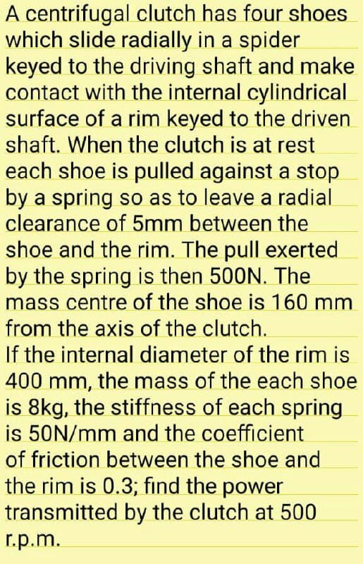 A centrifugal clutch has four shoes
which slide radially in a spider
keyed to the driving shaft and make
contact with the internal cylindrical
surface of a rim keyed to the driven
shaft. When the clutch is at rest
each shoe is pulled against a stop
by a spring so as to leave a radial
clearance of 5mm between the
shoe and the rim. The pull exerted
by the spring is then 500N. The
mass centre of the shoe is 160 mm
from the axis of the clutch.
If the internal diameter of the rim is
400 mm, the mass of the each shoe
is 8kg, the stiffness of each spring
is 50N/mm and the coefficient
of friction between the shoe and
the rim is 0.3; find the power
transmitted by the clutch at 500
r.p.m.
