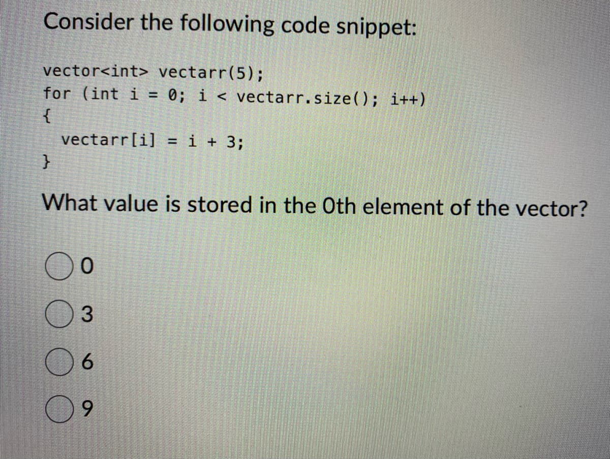 Consider the following code snippet:
vector<int> vectarr (5);
for (int i = 0; i< vectarr. size(); i++)
{
vectarr[i] = i + 3;
}
What value is stored in the Oth element of the vector?
0
3
6
9