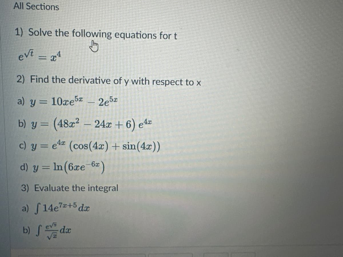 All Sections
1) Solve the following equations for t
evt
= x4
2) Find the derivative of y with respect to x
a) y = 10ce5 - 2e5x
b) y = (48x² - 24x + 6) ex
c) y = ex (cos(4x) + sin(4x))
d) y = ln (6xe-6)
3) Evaluate the integral
a) f14e7+5 dx
b) fev da