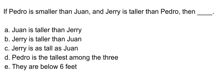 If Pedro is smaller than Juan, and Jerry is taller than Pedro, then
a. Juan is taller than Jerry
b. Jerry is taller than Juan
C. Jerry is as tall as Juan
d. Pedro is the tallest among the three
e. They are below 6 feet
