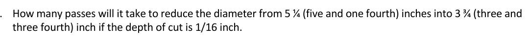 How many passes will it take to reduce the diameter from 5 % (five and one fourth) inches into 3 % (three and
three fourth) inch if the depth of cut is 1/16 inch.
