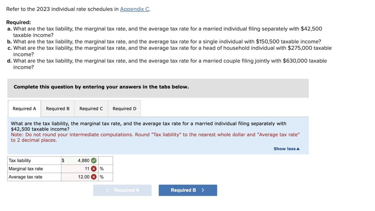 Refer to the 2023 individual rate schedules in Appendix C.
Required:
a. What are the tax liability, the marginal tax rate, and the average tax rate for a married individual filing separately with $42,500
taxable income?
b. What are the tax liability, the marginal tax rate, and the average tax rate for a single individual with $150,500 taxable income?
c. What are the tax liability, the marginal tax rate, and the average tax rate for a head of household individual with $275,000 taxable
income?
d. What are the tax liability, the marginal tax rate, and the average tax rate for a married couple filing jointly with $630,000 taxable
income?
Complete this question by entering your answers in the tabs below.
Required A Required B
What are the tax liability, the marginal tax rate, and the average tax rate for a married individual filing separately with
$42,500 taxable income?
Required C Required D
Note: Do not round your intermediate computations. Round "Tax liability" to the nearest whole dollar and "Average tax rate"
to 2 decimal places.
Tax liability
Marginal tax rate
Average tax rate
$
4,880
11 X %
%
12.00
< Required A
Required B >
Show less A