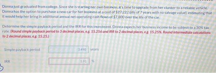 Donna just graduated from college. Since she is starting her own business, it's time to upgrade from her clunker to a reliable vehicle.
Donna has the option to purchase a new car for her business at a cost of $27.222 (life of 7 years with no salvage value), estimating that
it would help her bring in additional annual net operating cash flows of $7,800 over the life of the car.
Determine the simple payback period and the IRR for this investment. Donna expects her business income to be subject to a 30 % tax
rate. (Round simple payback period to 3 decimal places, e.g. 15.256 and IRR to 2 decimal places, e.g. 15.25%. Round intermediate calculations
to 2 decimal places, e.g. 15.25.)
Simple payback period
IRR
3.490 years
5.91
%
