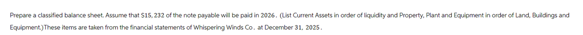 Prepare a classified balance sheet. Assume that $15, 232 of the note payable will be paid in 2026. (List Current Assets in order of liquidity and Property, Plant and Equipment in order of Land, Buildings and
Equipment.) These items are taken from the financial statements of Whispering Winds Co. at December 31, 2025.