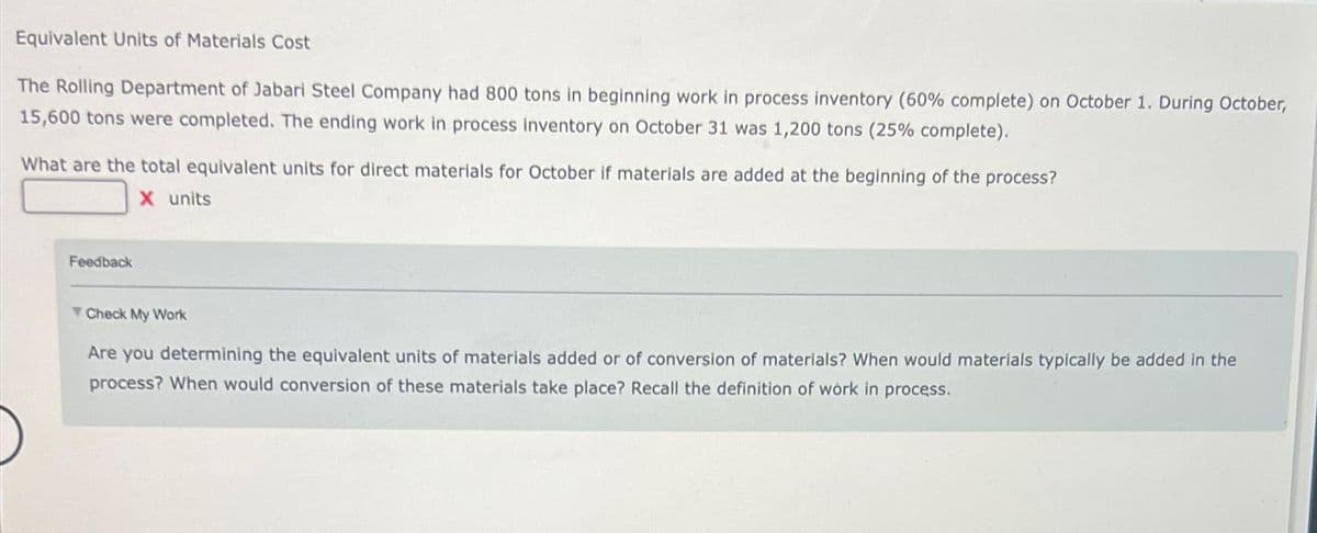 Equivalent Units of Materials Cost
The Rolling Department of Jabari Steel Company had 800 tons in beginning work in process inventory (60% complete) on October 1. During October,
15,600 tons were completed. The ending work in process inventory on October 31 was 1,200 tons (25% complete).
What are the total equivalent units for direct materials for October if materials are added at the beginning of the process?
X units
Feedback
Check My Work
Are you determining the equivalent units of materials added or of conversion of materials? When would materials typically be added in the
process? When would conversion of these materials take place? Recall the definition of work in process.