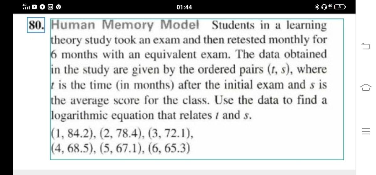 4G
ill
01:44
80. Human Memory Model Students in a learning
theory study took an exam and then retested monthly for
6 months with an equivalent exam. The data obtained
in the study are given by the ordered pairs (r, s), where
is the time (in months) after the initial exam and s is
the average score for the class. Use the data to find a
logarithmic equation that relates / and s.
(1, 84.2), (2, 78.4), (3, 72.1),
(4,68.5), (5, 67.1), (6, 65.3)
