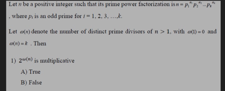 Let n be a positive integer such that its prime power factorization is n= p;" p;'
Pr
...
where p, is an odd prime for i = 1, 2, 3, ..k.
Let @(n) denote the number of distinct prime divisors of n > 1, with @(1) = 0 and
w(n) = k . Then
1) 2@(n) is multiplicative
A) True
B) False
