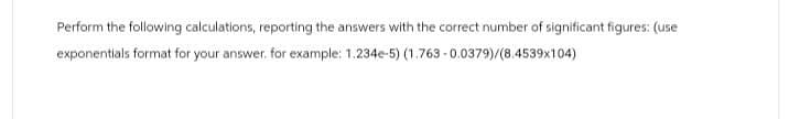 Perform the following calculations, reporting the answers with the correct number of significant figures: (use
exponentials format for your answer. for example: 1.234e-5) (1.763-0.0379)/(8.4539x104)