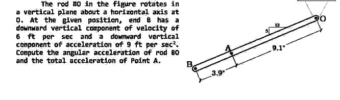 The rod 80 in the figure rotates in
a vertical plane about a horizontal axis at
9. At the given position, end 8 has a
downward vertical component of velocity of
6 ft per sec and a downward vertical
component of acceleration of 9 ft per sec².
Compute the angular acceleration of rod BO
and the total acceleration of Point A.
9.1"