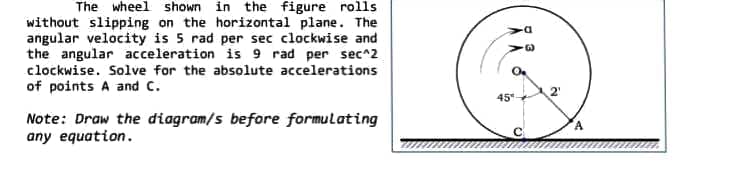 The wheel shown in the figure rolls
without slipping on the horizontal plane. The
angular velocity is 5 rad per sec clockwise and
the angular acceleration is 9 rad per sec^2
clockwise. Solve for the absolute accelerations
of points A and C.
Note: Draw the diagram/s before formulating
any equation.
45
G
2
A