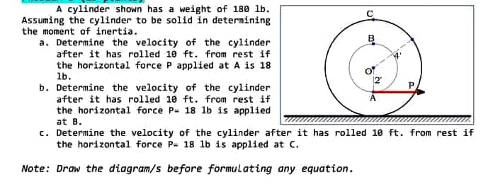 A cylinder shown has a weight of 180 lb.
Assuming the cylinder to be solid in determining
the moment of inertia.
a. Determine the velocity of the cylinder
after it has rolled 10 ft. from rest if
the horizontal force P applied at A is 18
1b.
A
b. Determine the velocity of the cylinder
after it has rolled 10 ft. from rest if
the horizontal force P= 18 lb is applied
at B.
c. Determine the velocity of the cylinder after it has rolled 10 ft. from rest if
the horizontal force P= 18 lb is applied at C.
Note: Draw the diagram/s before formulating any equation.
B