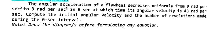 The angular acceleration of a flywheel decreases uniformly from 9 rad per
sec² to 3 rad per sec² in 6 sec at which time its angular velocity is 43 rad per
sec. Compute the initial angular velocity and the number of revolutions made
during the 6-sec interval.
Note: Draw the diagram/s before formulating any equation.