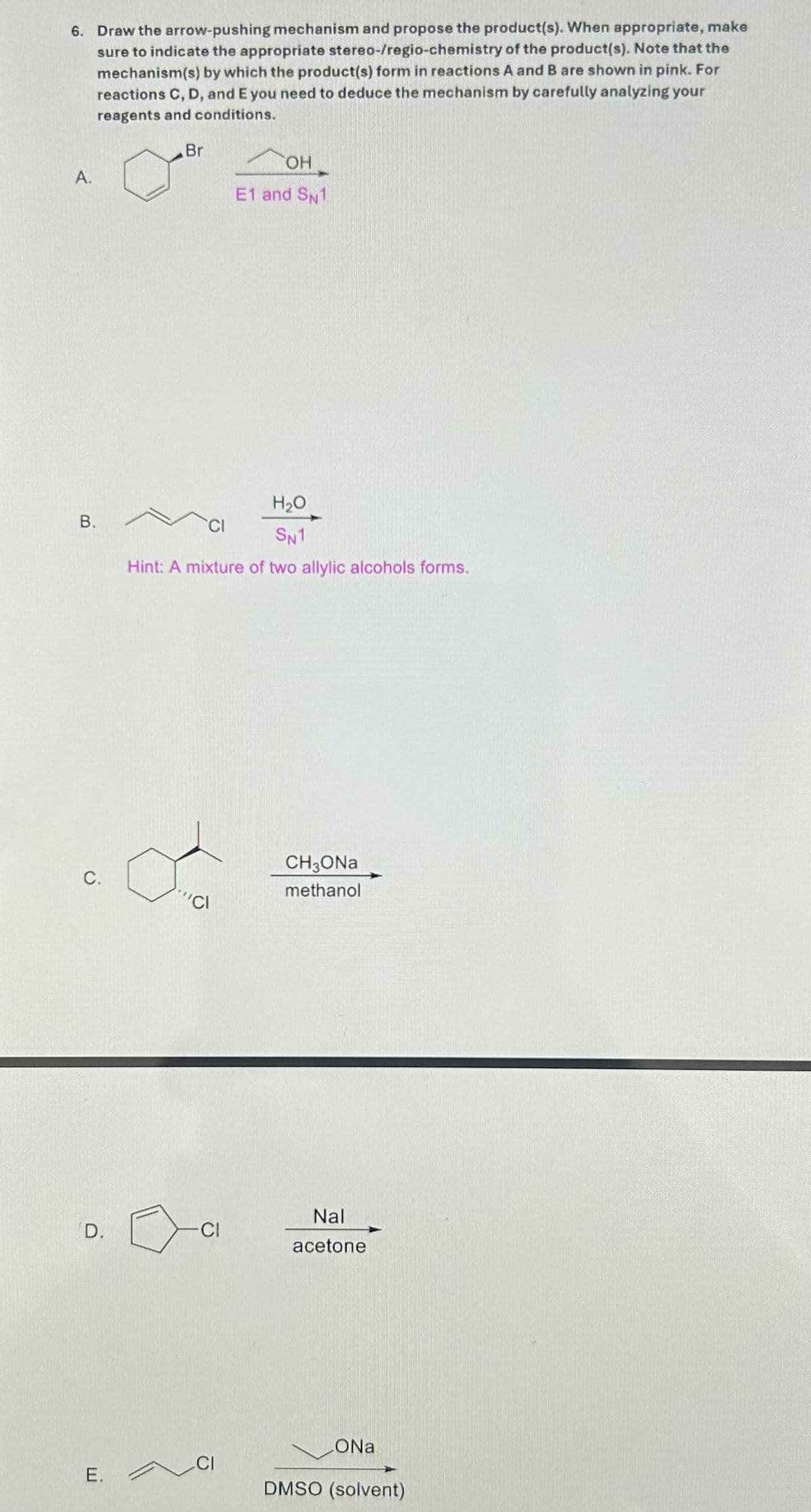 6. Draw the arrow-pushing mechanism and propose the product(s). When appropriate, make
sure to indicate the appropriate stereo-/regio-chemistry of the product(s). Note that the
mechanism(s) by which the product(s) form in reactions A and B are shown in pink. For
reactions C, D, and E you need to deduce the mechanism by carefully analyzing your
reagents and conditions.
A.
OH
Br
E1 and SN1
B.
H₂O
SN1
Hint: A mixture of two allylic alcohols forms.
C.
"CI
CH3ONa
methanol
Nal
D.
Cl
acetone
CI
E.
ONa
DMSO (solvent)