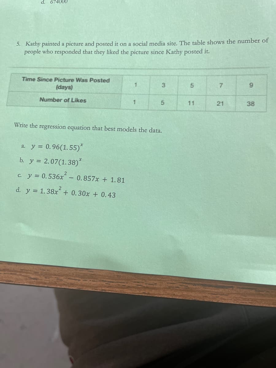 d. 674000
5. Kathy painted a picture and posted it on a social media site. The table shows the number of
people who responded that they liked the picture since Kathy posted it.
Time Since Picture Was Posted
(days)
3
5.
7.
Number of Likes
11
38
Write the regression equation that best models the data.
a. y = 0.96(1. 55)*
b. y = 2.07(1.38)*
C. y = 0.536x
0.857x + 1.81
d. y = 1.38x + 0.30x + 0.43
2
21
