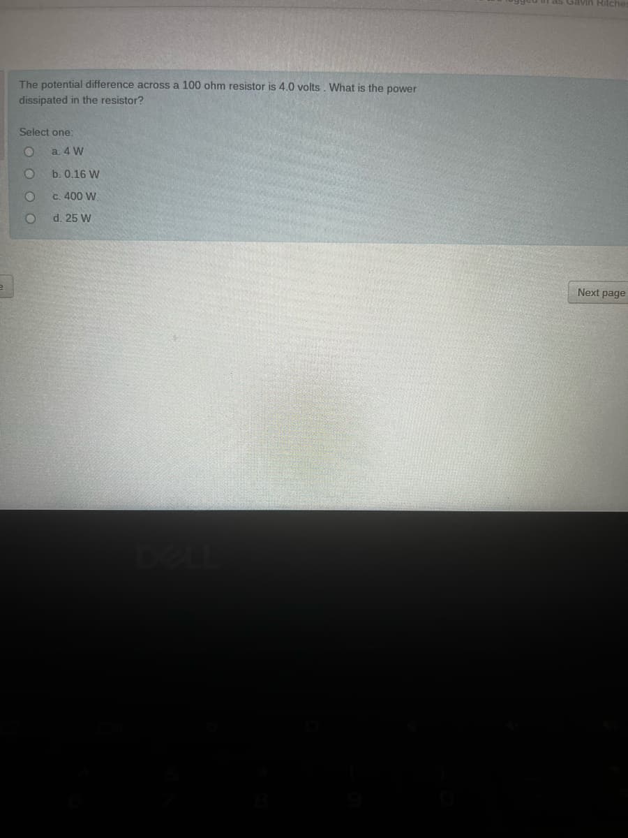 as Gavin HRitche
The potential difference across a 100 ohm resistor is 4.0 volts . What is the power
dissipated in the resistor?
Select one:
a. 4 W
b. 0.16 W
c. 400 W
d. 25 W
Next page
