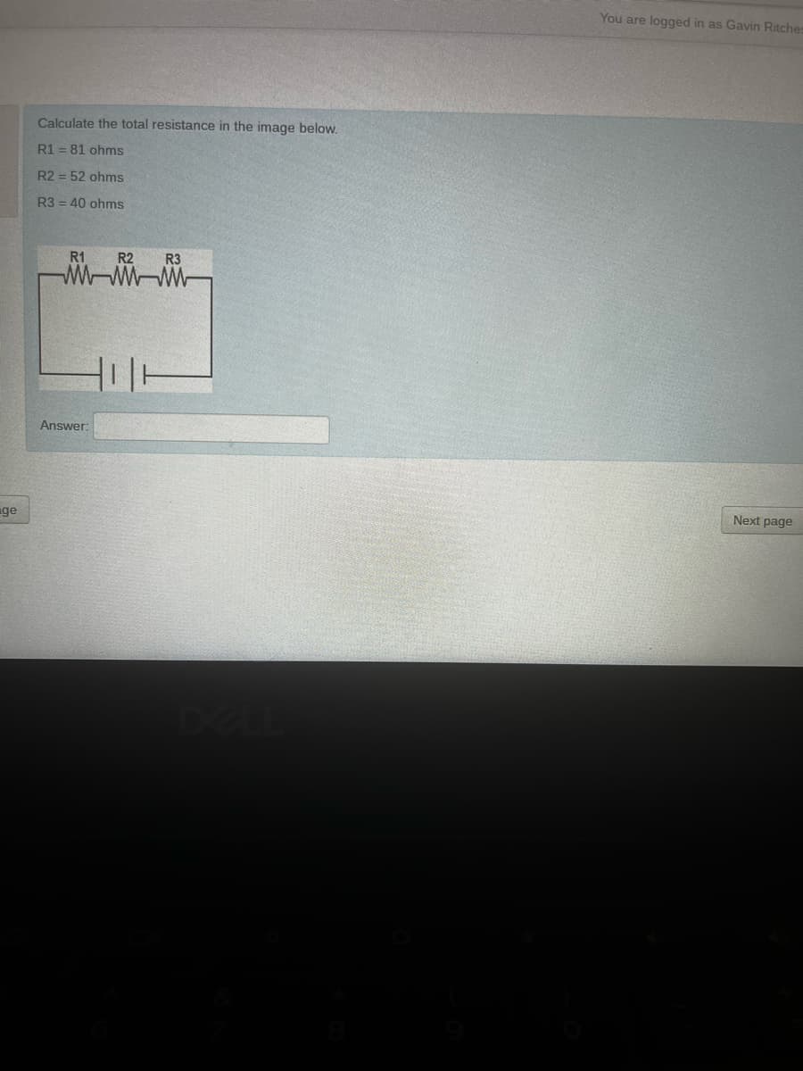 You are logged in as Gavin Ritches
Calculate the total resistance in the image below.
R1 = 81 ohms
R2 = 52 ohms
R3 = 40 ohms
R1
R2 R3
W-W-W-
Answer:
Next page
ge
