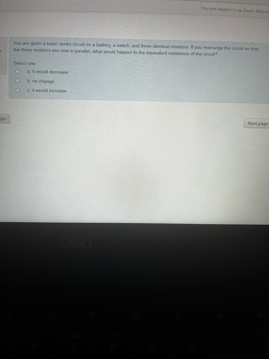 You are logged in as Gavin Ritches
You are given a basic series circuit on a battery, a switch, and three identical resistors. If you rearrange the circuit so that
the three resistors are now in parallel, what would happen to the equivalent resistance of the circuit?
Select one:
a. it would decrease
b. no change
c. it would increase
Next page
ge
