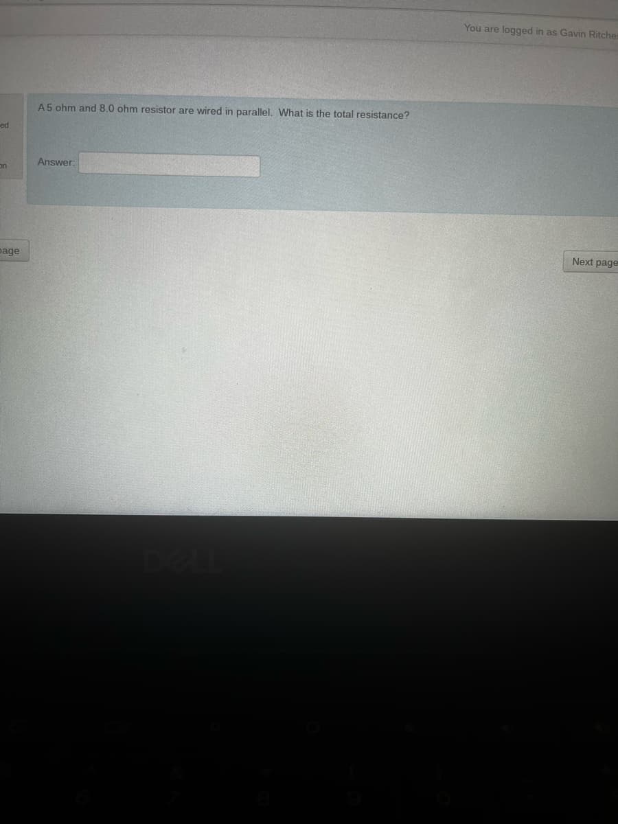 You are logged in as Gavin Ritcher
A5 ohm and 8.0 ohm resistor are wired in parallel. What is the total resistance?
ed
Answer:
on
Next page
page
