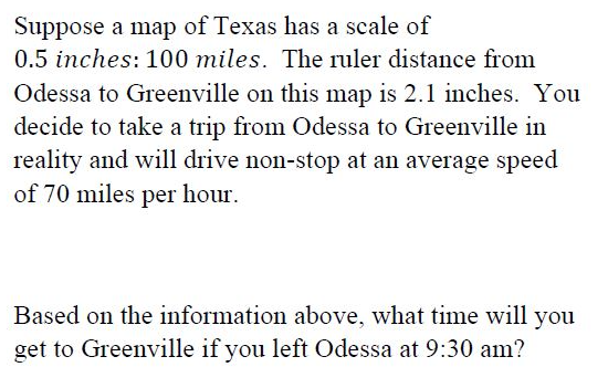 Suppose a map of Texas has a scale of
0.5 inches: 100 miles. The ruler distance from
Odessa to Greenville on this map is 2.1 inches. You
decide to take a trip from Odessa to Greenville in
reality and will drive non-stop at an average speed
of 70 miles per hour.
Based on the information above, what time will you
get to Greenville if you left Odessa at 9:30 am?
