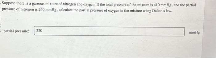 Suppose there is a gaseous mixture of nitrogen and oxygen. If the total pressure of the mixture is 410 mmHg, and the partial
pressure of nitrogen is 240 mmHg, calculate the partial pressure of oxygen in the mixture using Dalton's law.
partial pressure:
220
mmHg